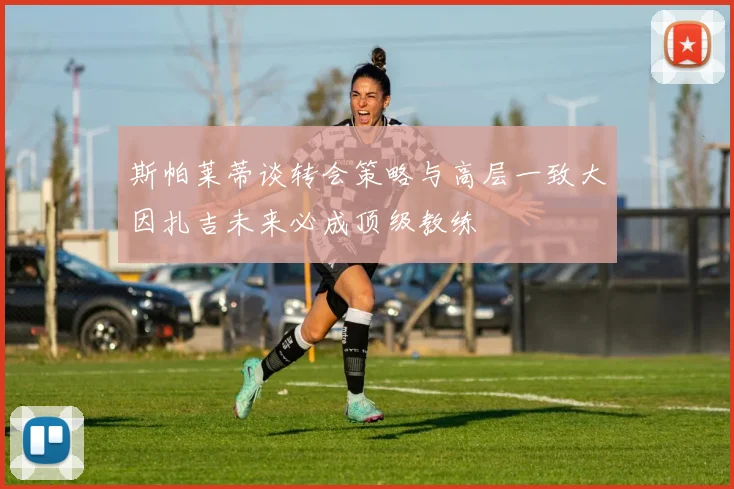 斯帕莱蒂谈转会策略与高层一致大因扎吉未来必成顶级教练