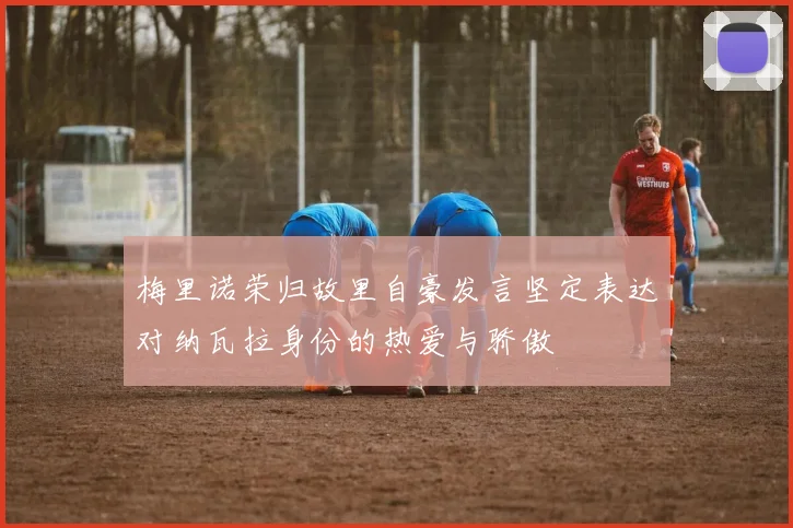 梅里诺荣归故里自豪发言坚定表达对纳瓦拉身份的热爱与骄傲