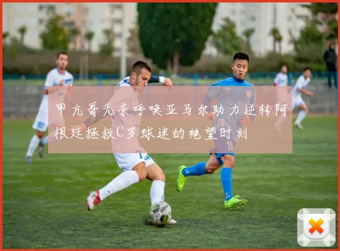 甲亢哥无奈呼唤亚马尔助力逆转阿根廷拯救C罗球迷的绝望时刻