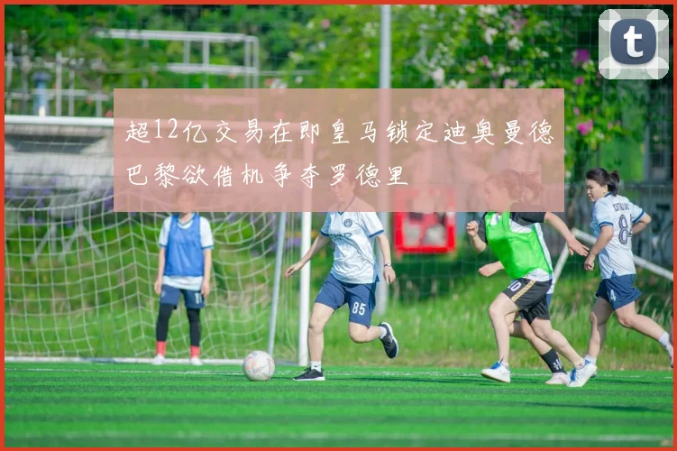 超12亿交易在即皇马锁定迪奥曼德巴黎欲借机争夺罗德里