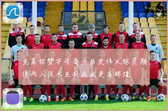 克莱称赞字母哥为历史伟大球员期待两人技术互补成就更高辉煌