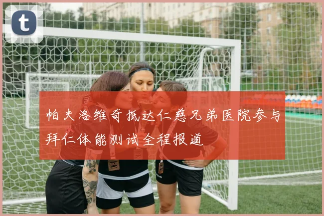 帕夫洛维奇抵达仁慈兄弟医院参与拜仁体能测试全程报道