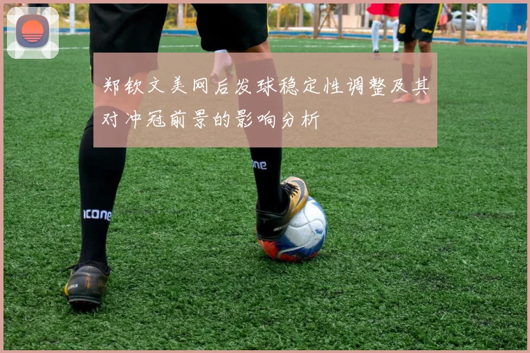 郑钦文美网后发球稳定性调整及其对冲冠前景的影响分析