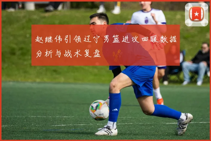 赵继伟引领辽宁男篮进攻回暖数据分析与战术复盘